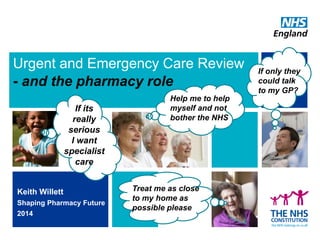 Urgent and Emergency Care Review - and the pharmacy role 
Keith Willett 
Shaping Pharmacy Future 
2014 
If its really serious 
I want specialist care 
Treat me as close to my home as possible please 
Help me to help myself and not bother the NHS 
If only they could talk to my GP?  