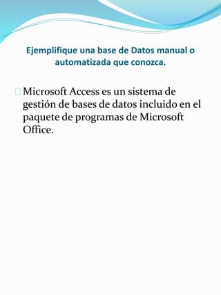 Ejemplifique una base de Datos manual o
automatizada que conozca.
Microsoft Access es un sistema de
gestión de bases de datos incluido en el
paquete de programas de Microsoft
Office.
 