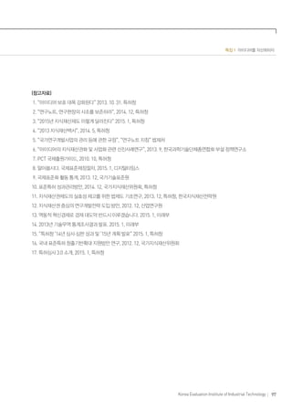 97Korea Evaluation Institute of Industrial Technology
특집 1 아이디어를 자산화하자
(참고자료)
1. “아이디어 보호 대폭 강화된다” 2013. 10. 31. 특허청
2. “연구노트, 연구현장의 사초를 보존하라”, 2014. 12, 특허청
3. “2015년 지식재산제도 이렇게 달라진다” 2015. 1, 특허청
4. “2013 지식재산백서”, 2014. 5, 특허청
5. “국가연구개발사업의 관리 등에 관한 규정”, “연구노트 지침” 법제처
6. “아이디어의 지식재산권화 및 사업화 관련 선진사례연구”, 2013. 9, 한국과학기술단체총연합회 부설 정책연구소
7. PCT 국제출원가이드, 2010. 10, 특허청
8. 알아봅시다. 국제표준제정절차, 2015. 1, 디지털타임스
9. 국제표준화 활동 통계, 2013. 12, 국가기술표준원
10. 표준특허 성과관리방안, 2014. 12, 국가지식재산위원회, 특허청
11. 지식재산권제도의 실효성 제고를 위한 법제도 기초연구, 2013. 12, 특허청, 한국지식재산전략원
12. 지식재산권 중심의 연구개발전략 도입 방안, 2012. 12, 산업연구원
13. 역동적 혁신경제로 경제 대도약 반드시 이루겠습니다. 2015. 1, 미래부
14. 2013년 기술무역 통계조사결과 발표. 2015. 1, 미래부
15. “특허청 ‘14년 심사·심판 성과 및 ’15년 계획 발표” 2015. 1, 특허청
16. 국내 표준특허 창출기반확대 지원방안 연구, 2012. 12, 국가지식재산위원회
17. 특허심사 3.0 소개, 2015. 1, 특허청
 