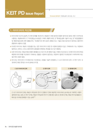 84 한국산업기술평가관리원
PD ISSUE REPORT FEBRUARY 2015 VOL 15-2
KEIT PD Issue Report
1. 아이디어의 자산화
아이디어란 인간의 상상력, 즉 어떤 문제를 개선하거나 해결하기 위해 정리된 유용한 생각으로 칭하는 매우 다의적으로
사용되는 개념에서부터 1) 저작권법상 보호받은 구체적 개별적 표현, 2) 특허법상에 기술적 사상, 3) 부정경쟁방지
및 영업비밀보호에 관한 법률(이하, ‘부경법’이라 한다.)상의 경영상 또는 기술상 정보 등으로서 정의되는 용어까지
혼용되어 사용하고 있음.
이러한 아이디어 개념이 다양성을 갖는 것은 아이디어가 어떤 한 지점에 멈춰있지 않고 구체화되어 가는 과정에서
발전되고, 바뀌고, 나뉘고, 합쳐지면서 끝임없이 변화하는 특징을 갖고 있기 때문임.
또한 아이디어는 부동산처럼 유형의 형태를 갖고 있지 아니한 형태가 없는 무형의 자산으로서, 이러한 아이디어의 특징
때문에 아이디어를 자산화하기 위해서는 창출된 시점부터 발전되는 과정마다 필요한 지식재산화가 이루어져야 하는
필수적인 과정이 필요.
여기서는 아이디어가 지식재산으로 자산화되는 과정을 기술적 관점에서, ① 초기 아이디어 단계 ② 연구 단계 ③
권리화 단계로 편의상 나누어 살펴보고자 함.
① 초기 아이디어 단계 ② 연구 단계 ③ 권리화 단계
① 초기 아이디어 단계는 R&D가 투입되어 연구가 진행되기 전에 개념적인 아이디어로 실시하는데 구체적인 사항이
결여되어 있는 상태, ② 연구 단계는 R&D가 투입되어 연구가 진행 중인 상태 ③ 권리화 단계는 R&D 연구성과물로서
특허 등 지식재산권화할 수 있는 상태1),6)
 