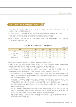 85Korea Evaluation Institute of Industrial Technology
특집 1 아이디어를 자산화하자
2. 초기 아이디어 단계에서의 자산화
초기 아이디어는 어떤 문제 해결방식이 구체적이지 않고 개념적인 것이 대체적이며, 공모전에서 응모한 각종
아이디어ㆍ기술ㆍ아이템 등이 대표적인 예.
초기 아이디어는 누구나 자유롭게 생각해 낼 수 있지만 일정한 등록 절차나 권리화 절차에 의해 보호되지 않음.
따라서 타인의 초기 아이디어의 무단사용이나 공개로 인하여 분쟁에 휘말리는 경우가 많음
이는 지표상으로도 나타나는데, 우리나라 지식재산권 보호수준 정도가 세계 40 수준(IMD, ‘13)으로 아이디어
도용ㆍ베끼기에 관대한 경향이 있음.
| 표 I-1 IMDㆍWEF 발표 우리나라 연도별 지재권 보호 수준 |
(단위 : 순위)
구분 2009 2010 2011 2012 2013
IMD
(국제경영개발원)
국가 경쟁력 27 22 24 19 25
지재권 보호 33 32 31 31 40
WEF
(세계경제포럼)
국가 경쟁력 19 22 24 19 25
지재권 보호 41 44 46 40 48
아이디어는 일단 공개되면 공공의 영역으로서 누구나 자유롭게 사용 가능함이 일반적임.
전략적으로 아이디어가 경제성 부족 등으로 보호의 필요성이 작거나 일반 대중이 자유롭게 실시하기를 희망한다면
일반에 공개함으로써 타인의 지식재산권 획득에 의한 독점을 방지하는 소극적인 방법도 있음.
다른 방법으로는 초기 아이디어를 갖고 있는 소유자가 아이디어의 제안ㆍ보상 등에 관한 계약을 다른 사람과
체결함으로써 그 계약 당사자를 구속하여 민법에 의한 당사자 간 계약에 의해 보호받는 것이 가능함.
- (공모전) 아직은 미흡하나마 공정거래위원회ㆍ특허청이 ‘아이디어 공모전 모범 약관’을 만들어 보급하여 공모전
주최즉이 응모 아이디어에 대한 권리를 아무런 제한 없이 가져가는 불합리한 관행을 개선하여 국민들의 아이디어에
대한 권리 보호를 더욱 촉진하고 있음.
- 그 내용으로 초기 아이디어를 공모전에 의해 출품하는 경우에 응모 아이디어에 권리는 제안자에게 귀속되는 것이
원칙이고, 주최자에 대해서는 응모된 아이디어를 어느 범위까지 사용할 수 있는지 정하도록 하고 있음.
- 또한, 응모된 아이디어의 반환 및 폐기, 응모자의 권리 양도, 주최자와 응모자 간의 협의 의무, 분쟁 시 조정 및 중재를
활용할 수 있도록 하고 있음.
- 최근 R&D 과제가 지정과제에서 자유공모 또는 품목지정과제로 확대되는 추세를 고려할 때, R&D 전담기관은 과제
신청의 초기 아이디어를 잘 보호하고 도용 등의 분쟁으로부터 벗어나기 위해서는 ‘아이디어 공모전 모범 약관’ 등을
참고하여 R&D 전담기관과 R&D 신청자간의 공정한 보호 체계를 마련하는 것이 바람직함.
- 또한, 공모전에 참여하는 초기 아이디어 보유자도 약관을 참고하여 아이디어가 사장되지 않고 지속적으로 확대할 수
있도록 적극적으로 활용해야 할 것임.2)
 