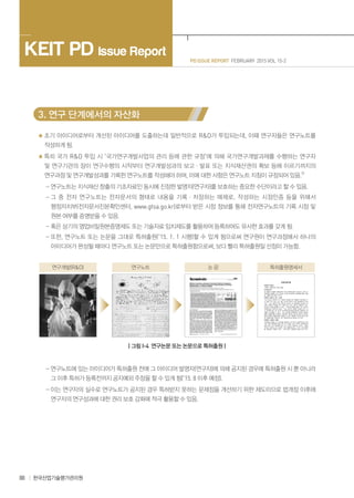 88 한국산업기술평가관리원
PD ISSUE REPORT FEBRUARY 2015 VOL 15-2
KEIT PD Issue Report
3. 연구 단계에서의 자산화
초기 아이디어로부터 개선된 아이디어를 도출하는데 일반적으로 R&D가 투입되는데, 이때 연구자들은 연구노트를
작성하게 됨.
특히 국가 R&D 투입 시 ‘국가연구개발사업의 관리 등에 관한 규정’에 의해 국가연구개발과제를 수행하는 연구자
및 연구기관의 장이 연구수행의 시작부터 연구개발성과의 보고ㆍ발표 또는 지식재산권의 확보 등에 이르기까지의
연구과정 및 연구개발성과를 기록한 연구노트를 작성해야 하며, 이에 대한 사항은 연구노트 지침이 규정되어 있음.5)
- 연구노트는 지식재산 창출의 기초자료인 동시에 진정한 발명자(연구자)를 보호하는 중요한 수단이라고 할 수 있음.
- 그 중 전자 연구노트는 전자문서의 형태로 내용을 기록ㆍ저장하는 매체로, 작성하는 시점인증 등을 위해서
행정자치부(전자문서진본확인센터, www.gtsa.go.kr)로부터 받은 시점 정보를 통해 전자연구노트의 기록 시점 및
원본 여부를 증명받을 수 있음.
- 혹은 상기의 영업비밀원본증명제도 또는 기술자료 임치제도를 활용하여 등록하여도 유사한 효과를 갖게 됨.
- 또한, 연구노트 또는 논문을 그대로 특허출원(‘15. 1. 1 시행)할 수 있게 됨으로써 연구원이 연구과정에서 하나의
아이디어가 완성될 때마다 연구노트 또는 논문만으로 특허출원함으로써, 보다 빨리 특허출원일 선점이 가능함.
연구개발(R&D) 연구노트 논 문 특허출원명세서
| 그림 I-4 연구논문 또는 논문으로 특허출원 |
- 연구노트에 있는 아이디어가 특허출원 전에 그 아이디어 발명자(연구자)에 의해 공지된 경우에 특허출원 시 뿐 아니라
그 이후 특허가 등록전까지 공지예외 주장을 할 수 있게 됨(‘15. 8 이후 예정).
- 이는 연구자의 실수로 연구노트가 공지된 경우 특허받지 못하는 문제점을 개선하기 위한 제도이므로 법개정 이후에
연구자의 연구성과에 대한 권리 보호 강화에 적극 활용할 수 있음.
 