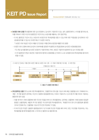 90 한국산업기술평가관리원
PD ISSUE REPORT FEBRUARY 2015 VOL 15-2
KEIT PD Issue Report
(보정안 리뷰 신청) 특허출원에 대한 심사과정에서, 심사관이 거절이유가 있는 경우, 출원인에게 그 이유를 통지하는데,
이를 극복하기 위한 수단으로 출원인은 의견서 또는 보정서를 제출하는 것이 일반적임.
- 이 때, 출원인은 의견서 또는 보정서의 보정안으로 특허등록을 받을 수 있는지에 대한 적절성을 심사관에게 사전
검토를 받아볼 수 있는데, 이러한 제도가 ‘보정안 리뷰’임.
* 보정안 리뷰 대상은 의견서 제출기간 만료일 1개월 전에 보정안을 제출한 모든 출원
- 보정안 리뷰 신청에 대해 심사관이 리뷰여뷰를 결정한 후 출원인과 면담을 통해 심사관은 보정방향을 협의
· 즉, 면담 실시를 통해 심사관은 보정안의 거절이유해소 여부, 새로운 거절이유 발생여부 등 심사 의견을 설명
· 이 후 출원인은 면담시 발견된 거절이유와 협의된 보정방향을 근거하여 스스로 보정함으로써 특허등록을 용이하게
받을 수 있음.
① 보정기간 만료일 1개월 전에 보정안 제출 및 보정안 리뷰 신청 ② 거절이 유통지별 1회 제공 ③ 대면 면담
2개월(보정서 제출기간)
1개월내
의통서 발송
출원인 보정안 제출
(신청과 동시가능)
보정안 예비검토
신청
보정안 예비검토
결정
면담실시
보정서 제출
보정기간 만료
심사관
| 그림 I-7 보정안 리뷰 제도 |
(우선권주장 신청) 연구노트에 의한 특허출원(이하, ‘선출원’이라 한다.)을 기초로 하여 해당 선출원을 보다 구체화하거나,
개량ㆍ추가할 필요한 경우에는 자신의 선 출원과 동일발명이라는 이유로 거절되거나 신규사항 추가를 이유로 거절되는
불합리한 점이 있음.
- 이를 제거하기 위해 선출원에 대한 우선권 주장을 하여 다시 특허출원하는 경우에는 선출원에 기재된 발명과 동일한
발명은 선출원일에, 새롭게 추가된 발명은 우선권주장한 특허출원(이하, ‘후출원’이라 한다.)의 출원일에 출원한
것으로 인정해 주는 ‘선출원을 기초로 한 우선권 주장제도’가 있음.
- 이 때 우선권 주장은 선출원의 출원일로부터 1년 이내에 우선권 주장을 해야 하며, 또한, 우선권을 주장하려는 자는
특허출원을 할 때 특허출원서에 그 취지와 선 출원의 표시를 해야 함.
 