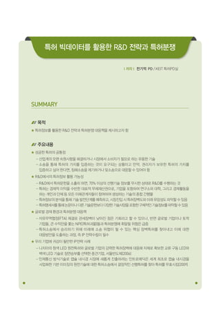 SUMMARY 
목적 
특허정보를 활용한 R&D 전략과 특허분쟁 대응책을 제시하고자 함 
주요내용 
성공한 특허의 공통점 
- 산업계의 오랜 숙원사항을 해결하거나 시장에서 소비자가 필요로 하는 유용한 기술 
- 소송을 통해 특허의 가치를 입증하는 것이 요구되는 상황이고 만약, 권리자가 보유한 특허의 가치를 
입증하고 싶어 한다면, 침해소송을 제기하거나 맞소송으로 대응할 수 있어야 함 
R&D에서의 특허정보 활용 가능성 
- R&D에서 특허문헌을 소홀히 하면, 70% 이상의 선행기술 정보를 무시한 상태로 R&D를 수행하는 것 
- 특허는 경제적 이익을 수반한 대표적 무체재산권으로, 기업을 포함하여 연구소와 대학, 그리고 경제활동을 
하는 개인과 단체 등 모든 이해관계자들이 참여하여 생성하는 기술의 종합 간행물 
- 특허정보의 분석을 통해 기술 발전단계를 예측하고, 시장진입 시 특허장벽도와 미래 유망성도 파악할 수 있음 
- 특허명세서를 통해 논문이나 다른 기술문헌보다 다양한 기술사양을 포함한 구체적인 기술정보를 파악할 수 있음 
글로벌 경제 환경과 특허분쟁 대응책 
- 자유무역협정(FTA) 체결로 관세장벽이 낮아진 점은 기회라고 할 수 있으나, 반면 글로벌 기업이나 토착 
기업들, 큰 수익만을 쫓는 NPE(특허괴물)들과 특허분쟁에 휘말릴 위험은 급증 
- 특허소송에서 승리하기 위해 미래에 소송 위협이 될 수 있는 핵심 장벽특허를 찾아내고 이에 대한 
대응방안을 도출하는 과정, 즉 IP 전략수립이 필수 
우리 기업에 귀감이 될만한 IP전략 사례 
- 니치아의 청색 LED 원천특허와 글로벌 기업의 강력한 특허장벽에 대응해 자체로 확보한 교류 구동 LED와 
백색 LED 기술로 정면승부를 선택한 중견기업, 서울반도체(2006) 
- 인체통신 방식기술로 캡슐 내시경 시장에 새롭게 진출하려는 인트로메딕은 세계 최초로 캡슐 내시경을 
사업화한 기븐 이미징의 원천기술에 대한 특허소송에서 결정적인 선행특허를 찾아 특허를 무효시킴(2009) 
ｌ저자ｌ 전기억 PD / KEIT 특허PD실 
특허 빅데이터를 활용한 R&D 전략과 특허분쟁 
 