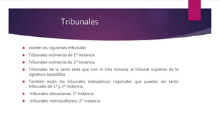  existen los siguientes tribunales
 Tribunales ordinarios de 1º instancia
 Tribunales ordinarios de 2º instancia
 Tribunales de la santa sede que son: la rota romana, el tribunal supremo de la
signatura apostólica
 También están los tribunales eclesiásticos regionales que pueden ser tanto
tribunales de 1º y 2º instancia.
 -tribunales diocesianos: 1º instancia
 -tribunales metropolitanos: 2º instancia
Tribunales
 