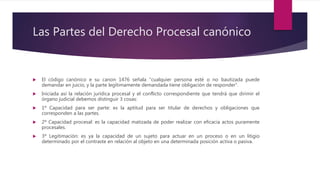 Las Partes del Derecho Procesal canónico
 El código canónico e su canon 1476 señala “cualquier persona esté o no bautizada puede
demandar en juicio, y la parte legítimamente demandada tiene obligación de responder”.
 Iniciada así la relación jurídica procesal y el conflicto correspondiente que tendrá que dirimir el
órgano judicial debemos distinguir 3 cosas:
 1º Capacidad para ser parte: es la aptitud para ser titular de derechos y obligaciones que
corresponden a las partes.
 2º Capacidad procesal: es la capacidad matizada de poder realizar con eficacia actos puramente
procesales.
 3º Legitimación: es ya la capacidad de un sujeto para actuar en un proceso o en un litigio
determinado por el contraste en relación al objeto en una determinada posición activa o pasiva.
 