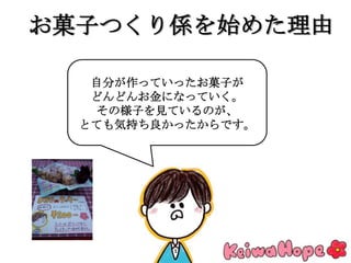 お菓子つくり係を始めた理由
自分が作っていったお菓子が
どんどんお金になっていく。
その様子を見ているのが、
とても気持ち良かったからです。
 