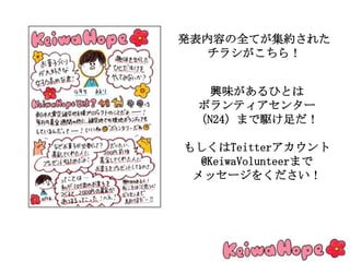 発表内容の全てが集約された
チラシがこちら！
興味があるひとは
ボランティアセンター
（N24）まで駆け足だ！
もしくはTeitterアカウント
@KeiwaVolunteerまで
メッセージをください！
 