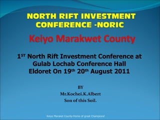 BY Mr.Kochei.K.Albert Son of this Soil.   1 ST  North Rift Investment Conference at Gulab Lochab Conference Hall Eldoret On 19 th  20 th  August 2011 Keiyo Maraket County-Home of great Champions! 