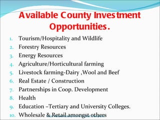 Available County Investment Opportunities. Tourism/Hospitality and Wildlife Forestry Resources Energy Resources Agriculture/Horticultural farming Livestock farming-Dairy ,Wool and Beef  Real Estate / Construction Partnerships in Coop. Development  Health Education –Tertiary and University Colleges. Wholesale & Retail amongst others Keiyo Maraket County-Home of great Champions! 