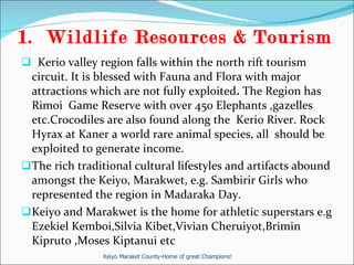 Wildlife Resources & Tourism  Kerio valley region falls within the north rift tourism circuit. It is blessed with Fauna and Flora with major attractions which are not fully exploited .  The Region has Rimoi  Game Reserve with over 450 Elephants ,gazelles etc.Crocodiles are also found along the  Kerio River. Rock Hyrax at Kaner a world rare animal species, all  should be exploited to generate income.  The rich traditional cultural lifestyles and artifacts abound amongst the Keiyo, Marakwet, e.g. Sambirir Girls who represented the region in Madaraka Day. Keiyo and Marakwet is the home for athletic superstars e.g Ezekiel Kemboi,Silvia Kibet,Vivian Cheruiyot,Brimin Kipruto ,Moses Kiptanui etc Keiyo Maraket County-Home of great Champions! 