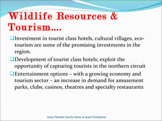 Wildlife Resources & Tourism….  Investment in tourist class hotels, cultural villages, eco-tourism are some of the promising investments in the region. Development of tourist class hotels; exploit the opportunity of capturing tourists in the northern circuit Entertainment options – with a growing economy and tourism sector – an increase in demand for amusement parks, clubs, casinos, theatres and specialty restaurants  Keiyo Maraket County-Home of great Champions! 