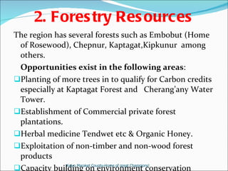 2. Forestry Resources The region has several forests such as Embobut (Home of Rosewood), Chepnur, Kaptagat,Kipkunur  among others.  Opportunities exist in the following areas : Planting of more trees in to qualify for Carbon credits especially at Kaptagat Forest and  Cherang’any Water Tower. Establishment of Commercial private forest plantations. Herbal medicine Tendwet etc & Organic Honey. Exploitation of non-timber and non-wood forest products Capacity building on environment conservation  Keiyo Maraket County-Home of great Champions! 