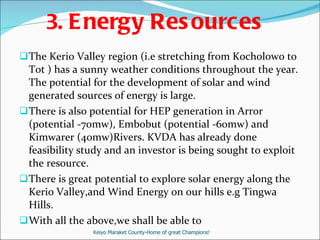 3.   Energy Resources The Kerio Valley region (i.e stretching from Kocholowo to Tot ) has a sunny weather conditions throughout the year. The potential for the development of solar and wind generated sources of energy is large.  There is also potential for HEP generation in Arror (potential -70mw), Embobut (potential -60mw) and Kimwarer (40mw)Rivers. KVDA has already done feasibility study and an investor is being sought to exploit the resource. There is great potential to explore solar energy along the Kerio Valley,and Wind Energy on our hills e.g Tingwa Hills. With all the above,we shall be able to  Keiyo Maraket County-Home of great Champions! 