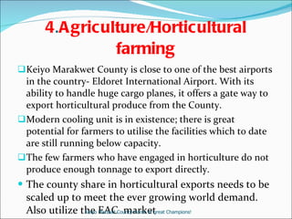 4 . Agriculture/Horticultural farming Keiyo Marakwet County is close to one of the best airports in the country- Eldoret International Airport. With its ability to handle huge cargo planes, it offers a gate way to export horticultural produce from the County.  Modern cooling unit is in existence; there is great potential for farmers to utilise the facilities which to date are still running below capacity.  The few farmers who have engaged in horticulture do not produce enough tonnage to export directly.  The county share in horticultural exports needs to be scaled up to meet the ever growing world demand. Also utilize the EAC  market  Keiyo Maraket County-Home of great Champions! 