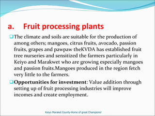 Fruit processing plants The climate and soils are suitable for the production of among others; mangoes, citrus fruits, avocado, passion fruits, grapes and pawpaw theKVDA has established fruit tree nurseries and sensitized the farmers particularly in Keiyo and Marakwet who are growing especially mangoes and passion fruits.Mangoes produced in the region fetch very little to the farmers. Opportunities for investment : Value addition through setting up of fruit processing industries will improve incomes and create employment. Keiyo Maraket County-Home of great Champions! 
