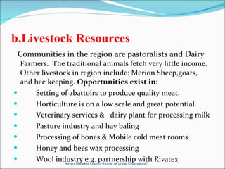 b.Livestock Resources   Communities in the region are pastoralists and Dairy  Farmers.  The traditional animals fetch very little income. Other livestock in region include: Merion Sheep,goats, and bee keeping.  Opportunities exist in: Setting of abattoirs to produce quality meat. Horticulture is on a low scale and great potential. Veterinary services &  dairy plant for processing milk  Pasture industry and hay baling Processing of bones & Mobile cold meat rooms Honey and bees wax processing  Wool industry e.g. partnership with Rivatex Keiyo Maraket County-Home of great Champions! 