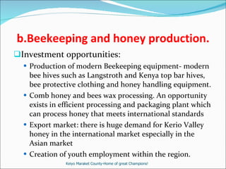 b.Beekeeping and honey production. Investment opportunities: Production of modern Beekeeping equipment- modern bee hives such as Langstroth and Kenya top bar hives, bee protective clothing and honey handling equipment. Comb honey and bees wax processing. An opportunity exists in efficient processing and packaging plant which can process honey that meets international standards Export market: there is huge demand for Kerio Valley honey in the international market especially in the Asian market Creation of youth employment within the region. Keiyo Maraket County-Home of great Champions! 