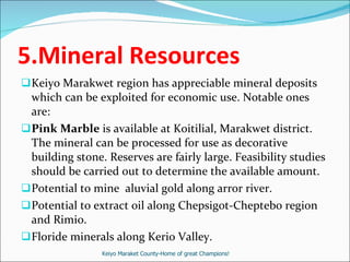 5.Mineral Resources Keiyo Marakwet region has appreciable mineral deposits which can be exploited for economic use. Notable ones are: Pink Marble  is available at Koitilial, Marakwet district. The mineral can be processed for use as decorative building stone. Reserves are fairly large. Feasibility studies should be carried out to determine the available amount. Potential to mine  aluvial gold along arror river. Potential to extract oil along Chepsigot-Cheptebo region and Rimio. Floride minerals along Kerio Valley. Keiyo Maraket County-Home of great Champions! 