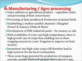 6. Manufacturing / Agro processing Value addition to agricultural produce – vegetables, fruits, and processing of fruit concentrates Processing of dairy products & Production of animal feeds Establishing a modern satellite abattoirs ( Slaughter House) & Tannery (Hides & Skins) Development of SME industrial parks – for tenancy or sale With availability of water and high temperatures, there is high growth rate of crops thus enabling two to three cropping seasons in a year. Irrigation to improve on food security. Investment into high value crops will therefore lead to high turnover for the local communities.  There exists huge potential for production of mangoes, avocado, passion fruits and pawpaw horticultural crops,. Keiyo Maraket County-Home of great Champions! 