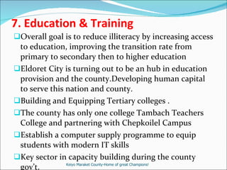 7.  Education & Training Overall goal is to reduce illiteracy by increasing access to education, improving the transition rate from primary to secondary then to higher education Eldoret City is turning out to be an hub in education provision and the county.Developing human capital to serve this nation and county. Building and Equipping Tertiary colleges . The county has only one college Tambach Teachers College and partnering with Chepkoilel Campus  Establish a computer supply programme to equip students with modern IT skills  Key sector in capacity building during the county gov’t. Keiyo Maraket County-Home of great Champions! 