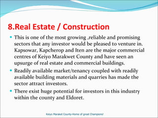 8.Real Estate / Construction This is one of the most growing ,reliable and promising sectors that any investor would be pleased to venture in. Kapsowar, Kapcherop and Iten are the major commercial centres of Keiyo Marakwet County and have seen an upsurge of real estate and commercial buildings.  Readily available market/tenancy coupled with readily available building materials and quarries has made the sector attract investors. There exist huge potential for investors in this industry within the county and Eldoret. Keiyo Maraket County-Home of great Champions! 