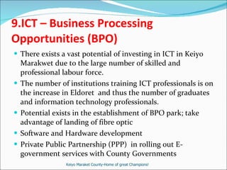 9. ICT – Business Processing Opportunities (BPO) There exists a vast potential of investing in ICT in Keiyo Marakwet due to the large number of skilled and professional labour force.  The number of institutions training ICT professionals is on the increase in Eldoret  and thus the number of graduates and information technology professionals.  Potential exists in the establishment of BPO park; take advantage of landing of fibre optic Software and Hardware development Private Public Partnership (PPP)  in rolling out E-government services with County Governments  Keiyo Maraket County-Home of great Champions! 