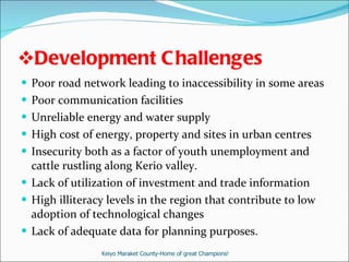 Development Challenges  Poor road network leading to inaccessibility in some areas Poor communication facilities Unreliable energy and water supply   High cost of energy, property and sites in urban centres   Insecurity both as a factor of youth unemployment and cattle rustling along Kerio valley. Lack of utilization of investment and trade information  High illiteracy levels in the region that contribute to low adoption of technological changes Lack of adequate data for planning purposes. Keiyo Maraket County-Home of great Champions! 