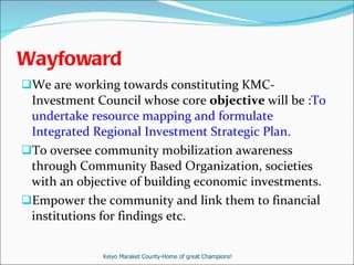Wayfoward  We are working towards constituting KMC-Investment Council whose core  objective  will be : To undertake resource mapping and formulate Integrated Regional Investment Strategic Plan. To oversee community mobilization awareness through Community Based Organization, societies with an objective of building economic investments. Empower the community and link them to financial institutions for findings etc. Keiyo Maraket County-Home of great Champions! 