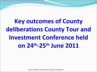 Key outcomes of County deliberations County Tour and Investment Conference held on 24 th -25 th  June 2011 Keiyo Maraket County-Home of great Champions! 