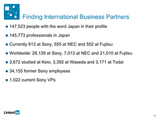 Finding International Business Partners 147,523 people with the word Japan in their profile 145,773 professionals in Japan Currently 913 at Sony, 555 at NEC and 552 at Fujitsu Worldwide: 28,139 at Sony, 7,013 at NEC and 21,010 at Fujitsu 3,672 studied at Keio, 3,392 at Waseda and 3,171 at Todai 34,155 former Sony employees 1,022 current Sony VPs 10 