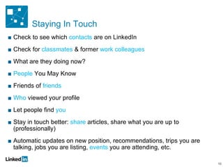 Staying In Touch Check to see which  contacts  are on LinkedIn Check for  classmates  & former  work colleagues  What are they doing now? People  You May Know Friends of  friends Who  viewed your profile Let people find  you Stay in touch better:  share  articles, share what you are up to (professionally) Automatic updates on new position, recommendations, trips you are talking, jobs you are listing,  events  you are attending, etc. 10 