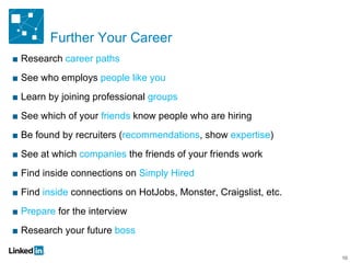 Further Your Career Research  career paths See who employs  people like you Learn by joining professional  groups See which of your  friends  know people who are hiring Be found by recruiters ( recommendations , show  expertise ) See at which  companies  the friends of your friends work Find inside connections on  Simply Hired Find  inside  connections on HotJobs, Monster, Craigslist, etc. Prepare  for the interview Research your future  boss 10 