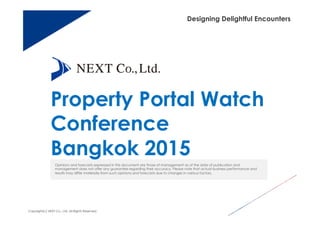 Designing Delightful Encounters
Property Portal Watch
Conference
Bangkok 2015
Opinions and forecasts expressed in this document are those of management as of the date of publication and
management does not offer any guarantee regarding their accuracy. Please note that actual business performance and
results may differ materially from such opinions and forecasts due to changes in various factors.
Copyright(c) NEXT Co., Ltd. All Rights Reserved.
 
