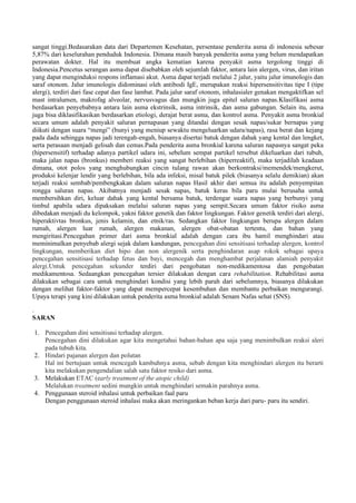 sangat tinggi.Bedasarakan data dari Departemen Kesehatan, persentase penderita asma di indonesia sebesar
5,87% dari keselurahan penduduk Indonesia. Dimana masih banyak penderita asma yang belum mendapatkan
perawatan dokter. Hal itu membuat angka kematian karena penyakit asma tergolong tinggi di
Indonesia.Pencetus serangan asma dapat disebabkan oleh sejumlah faktor, antara lain alergen, virus, dan iritan
yang dapat menginduksi respons inflamasi akut. Asma dapat terjadi melalui 2 jalur, yaitu jalur imunologis dan
saraf otonom. Jalur imunologis didominasi oleh antibodi IgE, merupakan reaksi hipersensitivitas tipe I (tipe
alergi), terdiri dari fase cepat dan fase lambat. Pada jalur saraf otonom, inhalasialer genakan mengaktifkan sel
mast intralumen, makrofag alveolar, nervusvagus dan mungkin juga epitel saluran napas.Klasifikasi asma
berdasarkan penyebabnya antara lain asma ekstrinsik, asma intrinsik, dan asma gabungan. Selain itu, asma
juga bisa diklasifikasikan berdasarkan etiologi, derajat berat asma, dan kontrol asma. Penyakit asma bronkial
secara umum adalah penyakit saluran pernapasan yang ditandai dengan sesak napas/sukar bernapas yang
diikuti dengan suara “mengi” (bunyi yang meniup sewaktu mengeluarkan udara/napas), rasa berat dan kejang
pada dada sehingga napas jadi terengah-engah, biasanya disertai batuk dengan dahak yang kental dan lengket,
serta perasaan menjadi gelisah dan cemas.Pada penderita asma bronkial karena saluran napasnya sangat peka
(hipersensitif) terhadap adanya partikel udara ini, sebelum sempat partikel tersebut dikeluarkan dari tubuh,
maka jalan napas (bronkus) memberi reaksi yang sangat berlebihan (hiperreaktif), maka terjadilah keadaan
dimana, otot polos yang menghubungkan cincin tulang rawan akan berkontraksi/memendek/mengkerut,
produksi kelenjar lendir yang berlebihan, bila ada infeksi, misal batuk pilek (biasanya selalu demikian) akan
terjadi reaksi sembab/pembengkakan dalam saluran napas Hasil akhir dari semua itu adalah penyempitan
rongga saluran napas. Akibatnya menjadi sesak napas, batuk keras bila paru mulai berusaha untuk
membersihkan diri, keluar dahak yang kental bersama batuk, terdengar suara napas yang berbunyi yang
timbul apabila udara dipaksakan melalui saluran napas yang sempit.Secara umum faktor risiko asma
dibedakan menjadi du kelompok, yakni faktor genetik dan faktor lingkungan. Faktor genetik terdiri dari alergi,
hiperaktivtas bronkus, jenis kelamin, dan etnik/ras. Sedangkan faktor lingkungan berupa alergen dalam
rumah, alergen luar rumah, alergen makanan, alergen obat-obatan tertentu, dan bahan yang
mengiritasi.Pencegahan primer dari asma bronkial adalah dengan cara ibu hamil menghindari atau
meminimalkan penyebab alergi sejak dalam kandungan, pencegahan dini sensitisasi terhadap alergen, kontrol
lingkungan, memberikan diet hipo dan non alergenik serta penghindaran asap rokok sebagai upaya
pencegahan sensitisasi terhadap fetus dan bayi, mencegah dan menghambat perjalanan alamiah penyakit
alergi.Untuk pencegahan sekunder terdiri dari pengobatan non-medikamentosa dan pengobatan
medikamentosa. Sedaangkan pencegahan tersier dilakukan dengan cara rehabilitation. Rehabilitasi asma
dilakukan sebagai cara untuk menghindari kondisi yang lebih parah dari sebelumnya, biasanya dilakukan
dengan melihat faktor-faktor yang dapat mempercepat kesembuhan dan membantu perbaikan mengurangi.
Upaya terapi yang kini dilakukan untuk penderita asma bronkial adalah Senam Nafas sehat (SNS).
.
SARAN
1. Pencegahan dini sensitisasi terhadap alergen.
Pencegahan dini dilakukan agar kita mengetahui bahan-bahan apa saja yang menimbulkan reaksi aleri
pada tubuh kita.
2. Hindari pajanan alergen dan polutan
Hal ini bertujuan untuk mencegah kambuhnya asma, sebab dengan kita menghindari alergen itu berarti
kita melakukan pengendalian salah satu faktor resiko dari asma.
3. Melakukan ETAC (early treatment of the atopic child)
Melalukan treatment sedini mungkin untuk menghindari semakin parahnya asma.
4. Penggunaan steroid inhalasi untuk perbaikan faal paru
Dengan penggunaan steroid inhalasi maka akan meringankan beban kerja dari paru- paru itu sendiri.
 