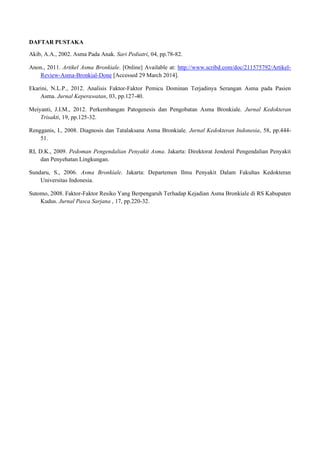 DAFTAR PUSTAKA
Akib, A.A., 2002. Asma Pada Anak. Sari Pediatri, 04, pp.78-82.
Anon., 2011. Artikel Asma Bronkiale. [Online] Available at: http://www.scribd.com/doc/211575792/Artikel-
Review-Asma-Bronkial-Done [Accessed 29 March 2014].
Ekarini, N.L.P., 2012. Analisis Faktor-Faktor Pemicu Dominan Terjadinya Serangan Asma pada Pasien
Asma. Jurnal Keperawatan, 03, pp.127-40.
Meiyanti, J.I.M., 2012. Perkembangan Patogenesis dan Pengobatan Asma Bronkiale. Jurnal Kedokteran
Trisakti, 19, pp.125-32.
Rengganis, I., 2008. Diagnosis dan Tatalaksana Asma Bronkiale. Jurnal Kedokteran Indonesia, 58, pp.444-
51.
RI, D.K., 2009. Pedoman Pengendalian Penyakit Asma. Jakarta: Direktorat Jenderal Pengendalian Penyakit
dan Penyehatan Lingkungan.
Sundaru, S., 2006. Asma Bronkiale. Jakarta: Departemen Ilmu Penyakit Dalam Fakultas Kedokteran
Universitas Indonesia.
Sutomo, 2008. Faktor-Faktor Resiko Yang Berpengaruh Terhadap Kejadian Asma Bronkiale di RS Kabupaten
Kudus. Jurnal Pasca Sarjana , 17, pp.220-32.
 