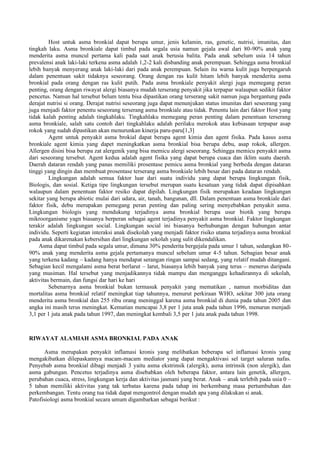 Host untuk asma bronkial dapat berupa umur, jenis kelamin, ras, genetic, nutrisi, imunitas, dan
tingkah laku. Asma bronkiale dapat timbul pada segala usia namun gejala awal dari 80-90% anak yang
menderita asma muncul pertama kali pada saat anak berusia balita. Pada anak sebelum usia 14 tahun
prevalensi anak laki-laki terkena asma adalah 1,2-2 kali disbanding anak perempuan. Sehingga asma bronkial
lebih banyak menyerang anak laki-laki dari pada anak perempuan. Selain itu warna kulit juga berpengaruh
dalam penentuan sakit tidaknya seseorang. Orang dengan ras kulit hitam lebih banyak menderita asma
bronkial pada orang dengan ras kulit putih. Pada asma bronkiale penyakit alergi juga memegang peran
penting, orang dengan riwayat alergi biasanya mudah terserang penyakit jika terpapar walaupun sedikit faktor
pencetus. Namun hal tersebut belum tentu bisa dipastikan orang terserang sakit namun juga bergantung pada
derajat nutrisi si orang. Derajat nutrisi seseorang juga dapat menunjukan status imunitas dari seseorang yang
juga menjadi faktor penentu seseorang terserang asma bronkiale atau tidak. Penentu lain dari faktor Host yang
tidak kalah penting adalah tingkahlaku. Tingkahlaku memegang peran penting dalam penentuan terserang
asma bronkiale, salah satu contoh dari tingkahlaku adalah perilaku merokok atau kebiasaan terpapar asap
rokok yang sudah dipastikan akan menurunkan kinerja paru-paru[1,3]
Agent untuk penyakit asma brokial dapat berupa agent kimia dan agent fisika. Pada kasus asma
bronkiale agent kimia yang dapet meningkatkan asma bronkial bisa berupa debu, asap rokok, allergen.
Allergen disini bisa berupa zat alergenik yang bisa memicu alergi seseorang. Sehingga memicu penyakit asma
dari seseorang tersebut. Agent kedua adalah agent fisika yang dapat berupa cuaca dan iklim suatu daerah.
Daerah dataran rendah yang panas memiliki prosentase pemicu asma bronkial yang berbeda dengan dataran
tinggi yang dingin dan membuat prosentase terserang asma bronkiale lebih besar dari pada dataran rendah.
Lingkungan adalah semua faktor luar dari suatu individu yang dapat berupa lingkungan fisik,
Biologis, dan sosial. Ketiga tipe lingkungan tersebut merupan suatu kesatuan yang tidak dapat dipisahkan
walaupun dalam penentuan faktor resiko dapat dipilah. Lingkungan fisik merupakan keadaan lingkungan
sekitar yang berupa abiotic mulai dari udara, air, tanah, bangunan, dll. Dalam penentuan asma bronkiale dari
faktor fisik, debu merupakan pemegang peran penting dan paling sering menyebabkan penyakit asma.
Lingkungan biologis yang mendukung terjadinya asma bronkial berupa usur biotik yang berupa
mikroorganisme yagn biasanya berperan sebagai agent terjadinya penyakit asma bronkial. Faktor lingkungan
terakir adalah lingkungan social. Lingkungan social ini biasanya berhubungan dengan hubungan antar
individu. Seperti kegiatan interaksi anak disekolah yang menjadi faktor risiko utama terjadinya asma bronkial
pada anak dikarenakan kebersihan dari lingkungan sekolah yang sulit dikendalikan.
Asma dapat timbul pada segala umur, dimana 30% penderita bergejala pada umur 1 tahun, sedangkan 80-
90% anak yang menderita asma gejala pertamanya muncul sebelum umur 4-5 tahun. Sebagian besar anak
yang terkena kadang – kadang hanya mendapat serangan ringan sampai sedang, yang relatif mudah ditangani.
Sebagian kecil mengalami asma berat berlarut – larut, biasanya lebih banyak yang terus – menerus daripada
yang musiman. Hal tersebut yang menjadikannya tidak mampu dan menganggu kehadirannya di sekolah,
aktivitas bermain, dan fungsi dar hari ke hari
Sebenarnya asma bronkial bukan termasuk penyakit yang mematikan , namun morbiditas dan
mortalitas asma bronkial relatif meningkat tiap tahunnya, menurut perkiraan WHO, sekitar 300 juta orang
menderita asma bronkial dan 255 ribu orang meninggal karena asma bronkial di dunia pada tahun 2005 dan
angka ini masih terus meningkat. Kematian mencapai 3,8 per 1 juta anak pada tahun 1996, menurun menjadi
3,1 per 1 juta anak pada tahun 1997, dan meningkat kembali 3,5 per 1 juta anak pada tahun 1998.
RIWAYAT ALAMIAH ASMA BRONKIAL PADA ANAK
Asma merupakan penyakit inflamasi kronis yang melibatkan beberapa sel inflamasi kronis yang
mengakibatkan dilepaskannya macam-macam mediator yang dapat mengaktivasi sel target saluran nafas.
Penyebab asma bronkial dibagi menjadi 3 yaitu asma ekstrinsik (alergik), asma intrinsik (non alergik), dan
asma gabungan. Pencetus terjadinya asma disebabkan oleh beberapa faktor, antara lain genetik, allergen,
perubahan cuaca, stress, lingkungan kerja dan aktivitas jasmani yang berat. Anak – anak terlebih pada usia 0 –
5 tahun memiliki aktivitas yang tak terbatas karena pada tahap ini berkembang masa pertumbuhan dan
perkembangan. Tentu orang tua tidak dapat mengontrol dengan mudah apa yang dilakukan si anak.
Patofisiologi asma bronkial secara umum digambarkan sebagai berikut :
 