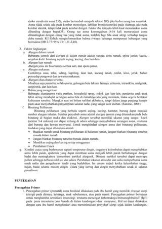 risiko menderita asma 25%, risiko bertambah menjadi sekitar 50% jika kedua orang tua asmatisk.
Asma tidak selalu ada pada kembar monozigot, labilitas bronkokontriksi pada olahraga ada pada
kembar identik, tetapi tidak pada kembar dizigot. Faktor ibu ternyata lebih kuat menurunkan asma
dibanding dengan bapak33). Orang tua asma kemungkinan 8-16 kali menurunkan asma
dibandingkan dengan orang tua yang tidak asma, terlebih lagi bila anak alergi terhadap tungau
debu rumah. R.I Ehlich menginformasikan bahwa riwayat keluarga mempunyai hubungan yang
bermakna (OR 2,77: 95% CI=1,11-2,48).
2. Faktor lingkungan
a. Alergen dalam rumah
Beberapa contoh dari alergen di dalam rumah adalah tungau debu rumah, spora jamur, kecoa,
serpihan kulit binatang seperti anjing, kucing, dan lain-lain.
b. Alergen luar rumah
Alergen jenis ini bisa berupa serbuk sari, dan spora jamur.
c. Alergen makanan
Contohnya susu, telur, udang, kepiting, ikan laut, kacang tanah, coklat, kiwi, jeruk, bahan
penyedap pengawet dan pewarna makanan.
d. Alergen obat-obatan tertentu
Misalnya saja penisilin, sefalosporin, golongan beta laktam lainnya, eritrosin, tetrasiklin, analgesik,
antipiretik, dan lain lain.
e. Bahan yang mengiritasi
Beberapa diantaranya yaitu parfum, household spray, rokok dan lain-lain. penderita anak-anak
lebih sering mendapat serangan asma bila di rumahnya ada yang merokok, maka segera hentikan
kebiasaan tersebut. Mungkin saat ini belum terlihat akibatnya, tetapi dalam janga panjang hampir
pasti akan menyebabkan penyempitan saluran nafas yang sangat sulit diobati. (Sutomo, 2008)
f. Binatang Peliharaan
Binatang peliharaan yang berbulu seperti anjing, kucing, hamster, burung dapat menjadi
sumber alergen inhalan. Sumber penyebab asma adalah alergen protein yang ditemukan pada bulu
binatang di bagian muka dan ekskresi. Alergen tersebut memiliki ukuran yang sangat kecil
(sekitar 3-4 mikron) dan dapat terbang di udara sehingga menyebabkan serangan asma, terutama
dari burung dan hewan menyusui. Untuk menghindari alergen asma dari binatang peliharaan,
tindakan yang dapat dilakukan adalah:
 Buatkan rumah untuk binatang peliharaan di halaman rumah, jangan biarkan binatang tersebut
masuk dalam rumah
 Jangan biarkan binatang tersebut berada dalam rumah,
 Mandikan anjing dan kucing setiap minggunya
 Perubahan Cuaca
g. Kondisi cuaca yang berlawanan seperti temperatur dingin, tingginya kelembaban dapat menyebabkan
asma lebih parah, epidemik yang dapat membuat asma menjadi lebih parah berhubungan dengan
badai dan meningkatnya konsentrasi partikel alergenik. Dimana partikel tersebut dapat menyapu
pollen sehingga terbawa oleh air dan udara. Perubahan tekanan atmosfer dan suhu memperburuk asma
sesak nafas dan pengeluaran lendir yang berlebihan. Ini umum terjadi ketika kelembaban tinggi,
hujan, badai selama musim dingin. Udara yang kering dan dingin menyebabkan sesak di saluran
pernafasan.
PENCEGAHAN
Pencegahan Primer
1. Pencegahan primer (prenatal) asma bronkial dilakukan pada ibu hamil yang memiliki riwayat atopi
(alergi) pada dirinya, keluarga, anak sebelumnya, atau pada suami. Pencegahan primer bertujuan
untuk menghambat sensitisasi imunologi terutama mencegah terbentuknya Immunoglobulin E (IgE)
pada janin intrauterin (saat berada di dalam kandungan) dan menyusui.. Hal ini dapat dilakukan
dengan cara ibu hamil menghindari atau meminimalkan penyebab alergi sejak dalam kandungan.
 
