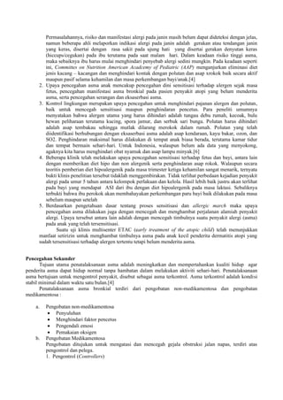 Permasalahannya, risiko dan manifestasi alergi pada janin masih belum dapat dideteksi dengan jelas,
namun beberapa ahli melaporkan indikasi alergi pada janin adalah gerakan atau tendangan janin
yang keras, disertai dengan rasa sakit pada ujung hati yang disertai gerakan denyutan keras
(hiccups/cegukan) pada ibu terutama pada saat malam hari. Dalam keadaan risiko tinggi asma,
maka sebaiknya ibu harus mulai menghindari penyebab alergi sedini mungkin. Pada keadaan seperti
ini, Committes on Nutrition American Acadcemy of Pediatric (AAP) menganjurkan eliminasi diet
jenis kacang – kacangan dan menghindari kontak dengan polutan dan asap xrokok baik secara aktif
maupun pasif selama kehamilan dan masa perkembangan bayi/anak.[4]
2. Upaya pencegahan asma anak mencakup pencegahan dini sensitisasi terhadap alergen sejak masa
fetus, pencegahan manifestasi asma bronkial pada pasien penyakit atopi yang belum menderita
asma, serta pencegahan serangan dan eksaserbasi asma.
3. Kontrol lingkungan merupakan upaya pencegahan untuk menghindari pajanan alergen dan polutan,
baik untuk mencegah sensitisasi maupun penghindaran pencetus. Para peneliti umumnya
menyatakan bahwa alergen utama yang harus dihindari adalah tungau debu rumah, kecoak, bulu
hewan peliharaan terutama kucing, spora jamur, dan serbuk sari bunga. Polutan harus dihindari
adalah asap tembakau sehingga mutlak dilarang merokok dalam rumah. Polutan yang telah
diidentifikasi berhubungan dengan eksaserbasi asma adalah asap kendaraan, kayu bakar, ozon, dan
SO2. Penghindaran maksimal harus dilakukan di tempat anak biasa berada, terutama kamar tidur
dan tempat bermain sehari-hari. Untuk Indonesia, walaupun belum ada data yang menyokong,
agaknya kita harus menghindari obat nyamuk dan asap lampu minyak.[6]
4. Beberapa klinik telah melakukan upaya pencegahan sensitisasi terhadap fetus dan bayi, antara lain
dengan memberikan diet hipo dan non alergenik serta penghindaran asap rokok. Walaupun secara
teoritis pemberian diet hipoalergenik pada masa trimester ketiga kehamilan sangat menarik, ternyata
bukti klinis penelitian tersebut tidaklah menggembirakan. Tidak terlihat perbedaan kejadian penyakit
alergi pada umur 5 tahun antara kelompok perlakuan dan kelola. Hasil lebih baik justru akan terlihat
pada bayi yang mendapat ASI dari ibu dengan diet hipoalergenik pada masa laktasi. Sebaliknya
terbukti bahwa ibu perokok akan membahayakan perkembangan paru bayi baik dilakukan pada masa
sebelum maupun setelah
5. Berdasarkan pengetahuan dasar tentang proses sensitisasi dan allergic march maka upaya
pencegahan asma dilakukan juga dengan mencegah dan menghambat perjalanan alamiah penyakit
alergi. Upaya tersebut antara lain adalah dengan mencegah timbulnya suatu penyakit alergi (asma)
pada anak yang telah tersensitisasi.
Suatu uji klinis multisenter ETAC (early treatment of the atopic child) telah menunjukkan
manfaat setirizin untuk menghambat timbulnya asma pada anak kecil penderita dermatitis atopi yang
sudah tersensitisasi terhadap alergen tertentu tetapi belum menderita asma.
Pencegahan Sekunder
Tujuan utama penatalaksanaan asma adalah meningkatkan dan mempertahankan kualiti hidup agar
penderita asma dapat hidup normal tanpa hambatan dalam melakukan aktiviti sehari-hari. Penatalaksanaan
asma bertujuan untuk mengontrol penyakit, disebut sebagai asma terkontrol. Asma terkontrol adalah kondisi
stabil minimal dalam waktu satu bulan.[4]
Penatalaksanaan asma bronkial terdiri dari pengobatan non-medikamentosa dan pengobatan
medikamentosa :
a. Pengobatan non-medikamentosa
 Penyuluhan
 Menghindari faktor pencetus
 Pengendali emosi
 Pemakaian oksigen
b. Pengobatan Medikamentosa
Pengobatan ditujukan untuk mengatasi dan mencegah gejala obstruksi jalan napas, terdiri atas
pengontrol dan pelega.
1. Pengontrol (Controllers)
 