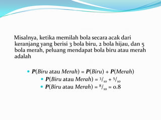 Misalnya, ketika memilah bola secara acak dari
keranjang yang berisi 3 bola biru, 2 bola hijau, dan 5
bola merah, peluang mendapat bola biru atau merah
adalah

      P(Biru atau Merah) = P(Biru) + P(Merah)
           P(Biru atau Merah) = 3/10 + 5/10
           P(Biru atau Merah) = 8/10 = 0.8
 