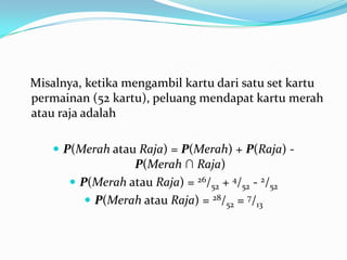 Misalnya, ketika mengambil kartu dari satu set kartu
permainan (52 kartu), peluang mendapat kartu merah
atau raja adalah

     P(Merah atau Raja) = P(Merah) + P(Raja) -
                 P(Merah ∩ Raja)
       P(Merah atau Raja) = 26/52 + 4/52 - 2/52
          P(Merah atau Raja) = 28/52 = 7/13
 