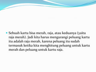  Sebuah kartu bisa merah, raja, atau keduanya (yaitu
 raja merah). Jadi kita harus mengurangi peluang kartu
 itu adalah raja merah, karena peluang itu sudah
 termasuk ketika kita menghitung peluang untuk kartu
 merah dan peluang untuk kartu raja.
 