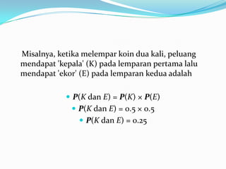 Misalnya, ketika melempar koin dua kali, peluang
mendapat 'kepala' (K) pada lemparan pertama lalu
mendapat 'ekor' (E) pada lemparan kedua adalah

             P(K dan E) = P(K) × P(E)
              P(K dan E) = 0.5 × 0.5
                P(K dan E) = 0.25
 