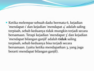  Ketika melempar sebuah dadu bermata 6, kejadian
 'mendapat 1' dan kejadian 'mendapat 4' adalah saling
 terpisah, sebab keduanya tidak mungkin terjadi secara
 bersamaan. Tetapi kejadian 'mendapat 3' dan kejadian
 'mendapat bilangan ganjil' adalah tidak saling
 terpisah, sebab keduanya bisa terjadi secara
 bersamaan. (yaitu ketika mendapatkan 3, yang juga
 berarti mendapat bilangan ganjil).
 