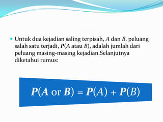  Untuk dua kejadian saling terpisah, A dan B, peluang
 salah satu terjadi, P(A atau B), adalah jumlah dari
 peluang masing-masing kejadian.Selanjutnya
 diketahui rumus:




        P(A or B) = P(A) + P(B)
 