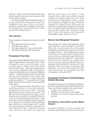 60
Sari Pediatri, Vol. 4, No. 2, September 2002
unilateral.1,3
Pemeriksaan EEG dilakukan pada kejang
demam kompleks atau anak yang mempunyai risiko
untuk terjadinya epilepsi.8
Pemeriksaan pungsi lumbal diindikasikan pada saat
pertama sekali timbul kejang demam untuk me-
nyingkirkan adanya proses infeksi intra kranial,7
perdarahan subaraknoid atau gangguan demielinasi,8
dan dianjurkan pada anak usia kurang dari 2 tahun
yang menderita kejang demam.1-3
Tata Laksana
Tujuan pengobatan kejang demam pada anak adalah
untuk,
• Mencegah kejang demam berulang
• Mencegah status epilepsi
• Mencegah epilepsi dan / atau mental retardasi
• Normalisasi kehidupan anak dan keluarga.
Pengobatan Fase Akut
Anak yang sedang mengalami kejang, prioritas utama
adalah menjaga agar jalan nafas tetap terbuka. Pakaian
dilonggarkan, posisi anak dimiringkan untuk
mencegah aspirasi. Sebagian besar kasus kejang
berhenti sendiri, tetapi dapat juga berlangsung terus
atau berulang. Pengisapan lendir dan pemberian
oksigen harus dilakukan teratur, kalau perlu dilakukan
intubasi.2,3,9
Keadaan dan kebutuhan cairan, kalori dan
elektrolit harus diperhatikan. Suhu tubuh dapat
diturunkan dengan kompres air hangat (diseka) dan
pemberian antipiretik2,3,9,10
(asetaminofen oral 10 mg/
kg BB, 4 kali sehari atau ibuprofen oral 20 mg/kg BB,
4 kali sehari).11
Saat ini diazepam merupakan obat pilihan utama
untuk kejang demam fase akut, karena diazepam
mempunyai masa kerja yang singkat.12
Diazepam
dapat diberikan secara intravena atau rektal,2,3
jika
diberikan intramuskular absorbsinya lambat.13
Dosis
diazepam pada anak adalah 0,3 mg/kg BB, diberikan
secara intravena pada kejang demam fase akut,14
tetapi
pemberian tersebut sering gagal pada anak yang lebih
kecil.15
Jika jalur intravena belum terpasang, diazepam
dapat diberikan per rektal dengan dosis 5 mg bila
berat badan kurang dari 10 kg dan 10 mg pada berat
badan lebih dari 10 kg.2,3,16
Pemberian diazepam
secara rektal aman dan efektif serta dapat pula
diberikan oleh orang tua di rumah.2,3,9,15
Bila
diazepam tidak tersedia, dapat diberikan luminal
suntikan intramuskular dengan dosis awal 30 mg
untuk neonatus, 50 mg untuk usia 1 bulan – 1 tahun,
dan 75 mg untuk usia lebih dari 1 tahun.2
Midazolam
intranasal (0,2 mg/kg BB) telah diteliti aman dan
efektif untuk mengantisipasi kejang demam akut pada
anak.12
Kecepatan absorbsi midazolam ke aliran darah
vena dan efeknya pada sistem syaraf pusat cukup
baik;17
Namun efek terapinya masih kurang bila
dibandingkan dengan diazepam intravena.18
Mencari dan Mengobati Penyebab
Kejang dengan suhu badan yang tinggi dapat terjadi
karena faktor lain, seperti meningitis atau ensefalitis.
Oleh sebab itu pemeriksaan cairan serebrospinal
diindikasikan pada anak pasien kejang demam berusia
kurang dari 2 tahun, karena gejala rangsang selaput
otak lebih sulit ditemukan pada kelompok umur
tersebut. Pada saat melakukan pungsi lumbal harus
diperhatikan pula kontra indikasinya.1-3
Pemeriksaan
laboratorium lain dilakukan atas indikasi untuk
mencari penyebab, seperti pemeriksaan darah rutin,
kadar gula darah dan elektrolit. Pemeriksaan CT-Scan
dilakukan pada anak dengan kejang yang tidak
diprovokasi oleh demam dan pertama kali terjadi,
terutama jika kejang atau pemeriksaan post iktal
menunjukkan abnormalitas fokal.19
Pengobatan Profilaksis Terhadap Kejang
Demam Berulang
Pencegahan kejang demam berulang perlu dilakukan,
karena menakutkan keluarga dan bila berlangsung terus
dapat menyebabkan kerusakan otak yang menetap.2
Terdapat 2 cara profilaksis, yaitu,2,3,9
• Profilaksis intermittent pada waktu demam
• Profilaksis terus menerus dengan antikonvulsan
tiap hari.
Profilaksis Intermittent pada Waktu
Demam
Pengobatan profilaksis intermittent dengan anti
konvulsan segera diberikan pada waktu pasien demam
 