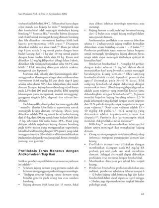 61
Sari Pediatri, Vol. 4, No. 2, September 2002
(suhu rektal lebih dari 38ºC). Pilihan obat harus dapat
cepat masuk dan bekerja ke otak.2,3
Antipiretik saja
dan fenobarbital tidak mencegah timbulnya kejang
berulang.2,10
Rosman dkk,20
meneliti bahwa diazepam
oral efektif untuk mencegah kejang demam berulang
dan bila diberikan intermittent hasilnya lebih baik
karena penyerapannya lebih cepat.2,3
Diazepam
diberikan melalui oral atau rektal.2,3,9
Dosis per rektal
tiap 8 jam adalah 5 mg untuk pasien dengan berat
badan kurang dari 10 kg dan 10 mg untuk pasien
dengan berat badan lebih dari 10 kg. Dosis oral
diberikan 0,5 mg/kg BB perhari dibagi dalam 3 dosis,
diberikan bila pasien menunjukkan suhu 38,5o
C atau
lebih.2,3
Efek samping diazepam adalah ataksia,
mengantuk dan hipotoni.3
Martinez dkk, dikutip dari Soetomenggolo dkk 3
menggunakan klonazepam sebagai obat anti konvulsan
intermittent (0,03 mg/kg BB per dosis tiap 8 jam)
selama suhu diatas 38o
C dan dilanjutkan jika masih
demam.Ternyata kejang demam berulang terjadi hanya
pada 2,5% dari 100 anak yang diteliti. Efek samping
klonazepam yaitu mengantuk, mudah tersinggung,
gangguan tingkah laku, depresi, dan salivasi ber-
lebihan.3
Tachibana dkk, dikutip dari Soetomenggolo dkk
3
meneliti khasiat kloralhidrat supositoria untuk
mencegah kejang demam berulang. Dosis yang
diberikan adalah 250 mg untuk berat badan kurang
dari 15 kg, dan 500 mg untuk berat badan lebih dari
15 kg, diberikan bila suhu diatas 38o
C. Hasil yang
didapat adalah terjadinya kejang demam berulang
pada 6,9% pasien yang menggunakan supositoria
kloralhidrat dibanding dengan 32% pasien yang tidak
menggunakannya. Kloralhidrat dikontraindikasikan
pada pasien dengan kerusakan ginjal, hepar, penyakit
jantung, dan gastritis.8
Profilaksis Terus Menerus dengan
Antikonvulsan Tiap Hari
Indikasi pemberian profilaksis terus menerus pada saat
ini adalah:2,3
• Sebelum kejang demam yang pertama sudah ada
kelainan atau gangguan perkembangan neurologis.
• Terdapat riwayat kejang tanpa demam yang
bersifat genetik pada orang tua atau saudara
kandung.
• Kejang demam lebih lama dari 15 menit, fokal
atau diikuti kelainan neurologis sementara atau
menetap.
• Kejang demam terjadi pada bayi berumur kurang
dari 12 bulan atau terjadi kejang multipel dalam
satu episode demam.
Antikonvulsan profilaksis terus menerus diberikan
selama 1 – 2 tahun setelah kejang terakhir, kemudian
dihentikan secara bertahap selama 1 – 2 bulan.2,3,21
Pemberian profilaksis terus menerus hanya berguna
untuk mencegah berulangnya kejang demam berat,
tetapi tidak dapat mencegah timbulnya epilepsi di
kemudian hari3
.
Pemberian fenobarbital 4 – 5 mg/kg BB perhari
dengan kadar sebesar 16 mg/mL dalam darah
menunjukkan hasil yang bermakna untuk mencegah
berulangnya kejang demam.1,3
Efek samping
fenobarbital ialah iritabel, hiperaktif, pemarah dan
agresif ditemukan pada 30–50 % kasus. Efek
samping fenobarbital dapat dikurangi dengan
menurunkan dosis.3
Obat lain yang dapat digunakan
adalah asam valproat yang memiliki khasiat sama
dibandingkan dengan fenobarbital3,22
. Ngwane
meneliti kejadian kejang berulang sebesar 5,5 %
pada kelompok yang diobati dengan asam valproat
dan 33 % pada kelompok tanpa pengobatan dengan
asam valproat.22
Dosis asam valproat adalah 15 –
40 mg/kg BB perhari.3
Efek samping yang
ditemukan adalah hepatotoksik, tremor dan
alopesia8,23
. Fenitoin dan karbamazepin tidak
memiliki efek profilaksis terus menerus2,3,
Millichap,24
merekomendasikan beberapa hal
dalam upaya mencegah dan menghadapi kejang
demam.
• Orang tua atau pengasuh anak harus diberi cukup
informasi mengenai penanganan demam dan
kejang.
• Profilaksis intermittent dilakukan dengan
memberikan diazepam dosis 0,5 mg/kg BB
perhari, per oral pada saat anak menderita
demam. Sebagai alternatif dapat diberikan
profilaksis terus menerus dengan fenobarbital.
• Memberikan diazepam per rektal bila terjadi
kejang.
• Pemberian fenobarbital profilaksis dilakukan atas
indikasi, pemberian sebaiknya dibatasi sampai 6
– 12 bulan kejang tidak berulang lagi dan kadar
fenoborbital dalam darah dipantau tiap 6 minggu
– 3 bulan, juga dipantau keadaan tingkah laku dan
psikologis anak.
 