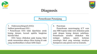 Diagnosis
Pemeriksaan Penunjang
3. Elektroensefalografi (EEG)
Indikasi pemeriksaan EEG :
• Pemeriksaan EEG tidak diperlukan untuk
kejang demam, kecuali apabila bangkitan
bersifat fokal.
EEG hanya dilakukan pada kejang fokal
untuk menentukan adanya fokus kejang di otak
yang membutuhkan evaluasi lebih lanjut.
4. Pencitraan
Pemeriksaan neuroimaging (CT scan
atau MRI kepala) tidak rutin dilakukan pada
anak dengan kejang demam sederhana.
Pemeriksaan tersebut dilakukan bila
terdapat indikasi, seperti kelainan
neurologis fokal yang menetap, misalnya
hemiparesis atau paresis nervus kranialis.
 