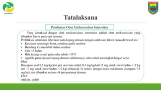Tatalaksana
Yang dimaksud dengan obat antikonvulsan intermiten adalah obat antikonvulsan yang
diberikan hanya pada saat demam.
Profilaksis intermiten diberikan pada kejang demam dengan salah satu faktor risiko di bawah ini :
• Kelainan neurologis berat, misalnya palsi serebral
• Berulang 4x atau lebih dalam setahun
• Usia <6 bulan
• Bila kejang terjadi pada suhu tubuh <39°C
• Apabila pada episode kejang demam sebelumnya, suhu tubuh meningkat dengan cepat
Obat :
Diazepam oral 0,3 mg/kg/kali per oral atau rektal 0,5 mg/kg/kali (5 mg untuk berat badan <12 kg
dan 10 mg untuk berat badan >12 kg) sebanyak 3x sehari, dengan dosis maksimum diazepam 7,5
mg/kali dan diberikan selama 48 jam pertama demam.
ESO :
Ataksia, sedasi
Pemberian Obat Antikonvulsan Intermiten
 
