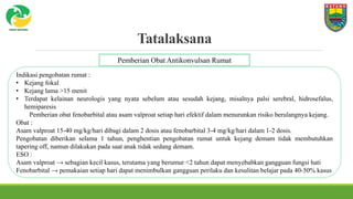 Tatalaksana
Indikasi pengobatan rumat :
• Kejang fokal
• Kejang lama >15 menit
• Terdapat kelainan neurologis yang nyata sebelum atau sesudah kejang, misalnya palsi serebral, hidrosefalus,
hemiparesis
Pemberian obat fenobarbital atau asam valproat setiap hari efektif dalam menurunkan risiko berulangnya kejang.
Obat :
Asam valproat 15-40 mg/kg/hari dibagi dalam 2 dosis atau fenobarbital 3-4 mg/kg/hari dalam 1-2 dosis.
Pengobatan diberikan selama 1 tahun, penghentian pengobatan rumat untuk kejang demam tidak membutuhkan
tapering off, namun dilakukan pada saat anak tidak sedang demam.
ESO :
Asam valproat → sebagian kecil kasus, terutama yang berumur <2 tahun dapat menyebabkan gangguan fungsi hati
Fenobarbital → pemakaian setiap hari dapat menimbulkan gangguan perilaku dan kesulitan belajar pada 40-50% kasus
Pemberian Obat Antikonvulsan Rumat
 